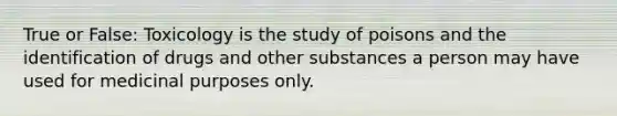 True or False: Toxicology is the study of poisons and the identification of drugs and other substances a person may have used for medicinal purposes only.