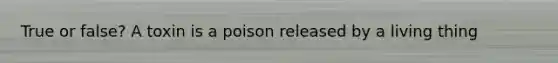 True or false? A toxin is a poison released by a living thing