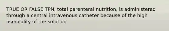 TRUE OR FALSE TPN, total parenteral nutrition, is administered through a central intravenous catheter because of the high osmolality of the solution