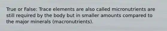 True or False: Trace elements are also called micronutrients are still required by the body but in smaller amounts compared to the major minerals (macronutrients).