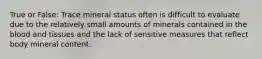 True or False: Trace mineral status often is difficult to evaluate due to the relatively small amounts of minerals contained in the blood and tissues and the lack of sensitive measures that reflect body mineral content.