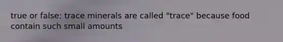 true or false: trace minerals are called "trace" because food contain such small amounts