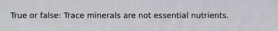 True or false: Trace minerals are not essential nutrients.