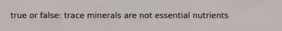 true or false: trace minerals are not essential nutrients