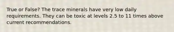 True or False? The trace minerals have very low daily requirements. They can be toxic at levels 2.5 to 11 times above current recommendations.