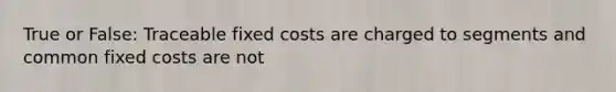 True or False: Traceable fixed costs are charged to segments and common fixed costs are not