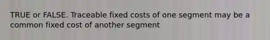 TRUE or FALSE. Traceable fixed costs of one segment may be a common fixed cost of another segment