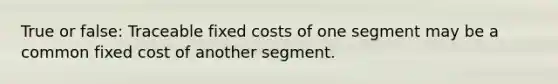 True or false: Traceable fixed costs of one segment may be a common fixed cost of another segment.