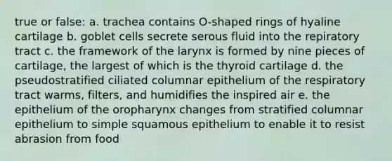 true or false: a. trachea contains O-shaped rings of hyaline cartilage b. goblet cells secrete serous fluid into the repiratory tract c. the framework of the larynx is formed by nine pieces of cartilage, the largest of which is the thyroid cartilage d. the pseudostratified ciliated columnar epithelium of the respiratory tract warms, filters, and humidifies the inspired air e. the epithelium of the oropharynx changes from stratified columnar epithelium to simple squamous epithelium to enable it to resist abrasion from food