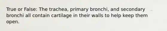 True or False: The trachea, primary bronchi, and secondary bronchi all contain cartilage in their walls to help keep them open.