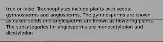 true or false. Tracheophytes include plants with seeds: gymnosperms and angiosperms. The gymnosperms are known as naked seeds and angiosperms are known as flowering plants. The subcategories for angiosperms are monocotyledon and dicotyledon