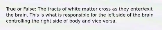 True or False: The tracts of white matter cross as they enter/exit the brain. This is what is responsible for the left side of the brain controlling the right side of body and vice versa.