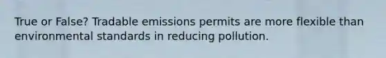 True or False? Tradable emissions permits are more flexible than environmental standards in reducing pollution.