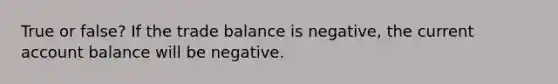 True or false? If the trade balance is negative, the current account balance will be negative.