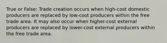 True or False: Trade creation occurs when high-cost domestic producers are replaced by low-cost producers within the free trade area. It may also occur when higher-cost external producers are replaced by lower-cost external producers within the free trade area.