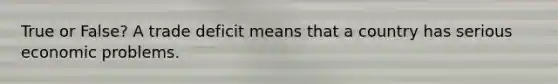 True or False? A trade deficit means that a country has serious economic problems.