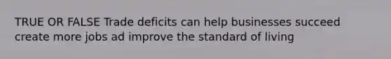 TRUE OR FALSE Trade deficits can help businesses succeed create more jobs ad improve the standard of living