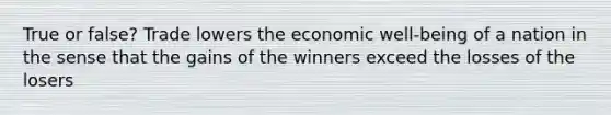 True or false? Trade lowers the economic well-being of a nation in the sense that the gains of the winners exceed the losses of the losers