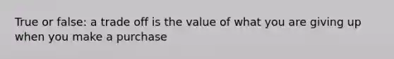 True or false: a trade off is the value of what you are giving up when you make a purchase