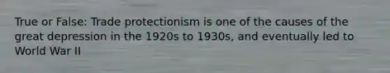 True or False: Trade protectionism is one of the causes of the great depression in the 1920s to 1930s, and eventually led to World War II