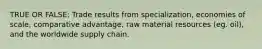 TRUE OR FALSE: Trade results from specialization, economies of scale, comparative advantage, raw material resources (eg. oil), and the worldwide supply chain.