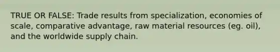 TRUE OR FALSE: Trade results from specialization, economies of scale, comparative advantage, raw material resources (eg. oil), and the worldwide supply chain.