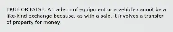 TRUE OR FALSE: A trade-in of equipment or a vehicle cannot be a like-kind exchange because, as with a sale, it involves a transfer of property for money.