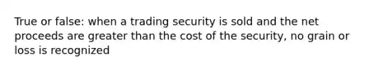 True or false: when a trading security is sold and the net proceeds are greater than the cost of the security, no grain or loss is recognized