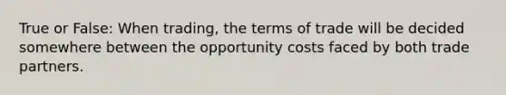 True or False: When trading, the terms of trade will be decided somewhere between the opportunity costs faced by both trade partners.