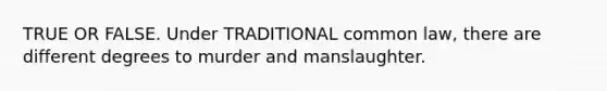 TRUE OR FALSE. Under TRADITIONAL common law, there are different degrees to murder and manslaughter.