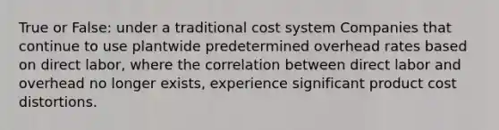 True or False: under a traditional cost system Companies that continue to use plantwide predetermined overhead rates based on direct labor, where the correlation between direct labor and overhead no longer exists, experience significant product cost distortions.