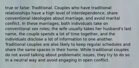 true or false: Traditional. Couples who have traditional relationships have a high level of interdependence, share conventional ideologies about marriage, and avoid marital conflict. In these marriages, both individuals take on conventional sex roles; the wife usually takes her husband's last name, the couple spends a lot of time together, and the individuals disclose a lot of information to one another. Traditional couples are also likely to keep regular schedules and share the same spaces in their home. While traditional couples do not avoid talking about problematic issues, they try to do so in a neutral way and avoid engaging in open conflict.