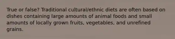 True or false? Traditional cultural/ethnic diets are often based on dishes containing large amounts of animal foods and small amounts of locally grown fruits, vegetables, and unrefined grains.