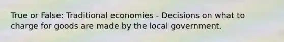 True or False: Traditional economies - Decisions on what to charge for goods are made by the local government.