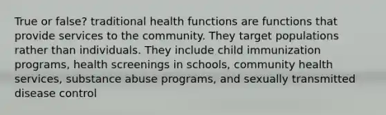 True or false? traditional health functions are functions that provide services to the community. They target populations rather than individuals. They include child immunization programs, health screenings in schools, community health services, substance abuse programs, and sexually transmitted disease control