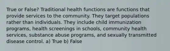 True or False? Traditional health functions are functions that provide services to the community. They target populations rather than individuals. They include child immunization programs, health screenings in schools, community health services, substance abuse programs, and sexually transmitted disease control. a) True b) False