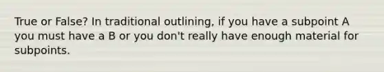 True or False? In traditional outlining, if you have a subpoint A you must have a B or you don't really have enough material for subpoints.