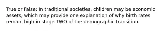 True or False: In traditional societies, children may be economic assets, which may provide one explanation of why birth rates remain high in stage TWO of the demographic transition.