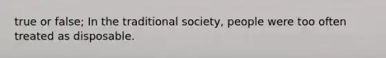 true or false; In the traditional society, people were too often treated as disposable.