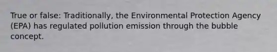 True or false: Traditionally, the Environmental Protection Agency (EPA) has regulated pollution emission through the bubble concept.