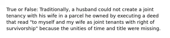 True or False: Traditionally, a husband could not create a joint tenancy with his wife in a parcel he owned by executing a deed that read "to myself and my wife as joint tenants with right of survivorship" because the unities of time and title were missing.