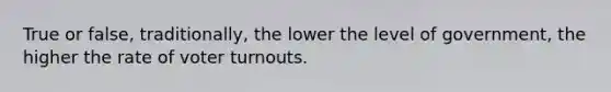 True or false, traditionally, the lower the level of government, the higher the rate of voter turnouts.