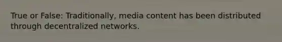 True or False: Traditionally, media content has been distributed through decentralized networks.