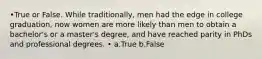 •True or False. While traditionally, men had the edge in college graduation, now women are more likely than men to obtain a bachelor's or a master's degree, and have reached parity in PhDs and professional degrees. • a.True b.False