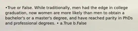 •True or False. While traditionally, men had the edge in college graduation, now women are more likely than men to obtain a bachelor's or a master's degree, and have reached parity in PhDs and professional degrees. • a.True b.False