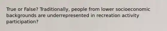 True or False? Traditionally, people from lower socioeconomic backgrounds are underrepresented in recreation activity participation?