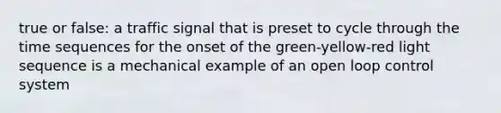 true or false: a traffic signal that is preset to cycle through the time sequences for the onset of the green-yellow-red light sequence is a mechanical example of an open loop control system