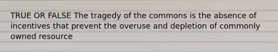 TRUE OR FALSE The tragedy of the commons is the absence of incentives that prevent the overuse and depletion of commonly owned resource