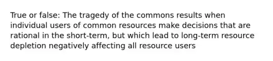 True or false: The tragedy of the commons results when individual users of common resources make decisions that are rational in the short-term, but which lead to long-term resource depletion negatively affecting all resource users