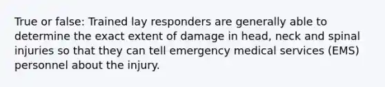 True or false: Trained lay responders are generally able to determine the exact extent of damage in head, neck and spinal injuries so that they can tell emergency medical services (EMS) personnel about the injury.